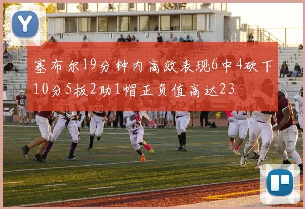 塞布尔19分钟内高效表现6中4砍下10分5板2助1帽正负值高达23