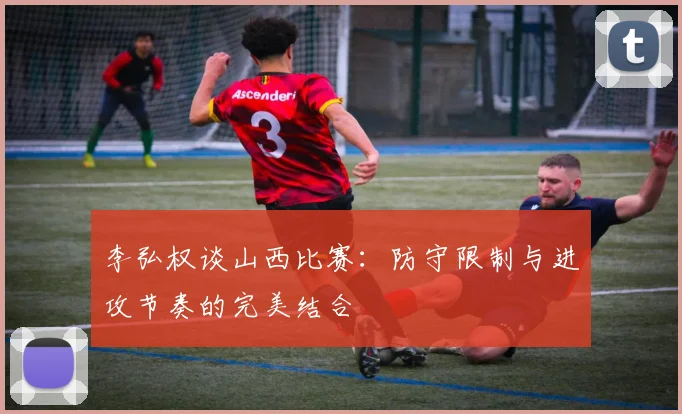 李弘权谈山西比赛：防守限制与进攻节奏的完美结合