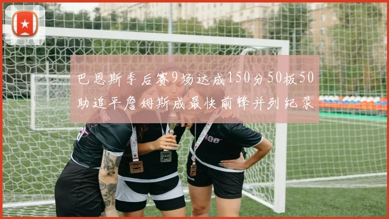 巴恩斯季后赛9场达成150分50板50助追平詹姆斯成最快前锋并列纪录