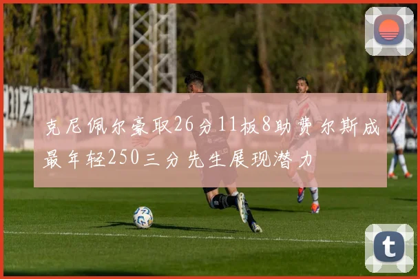 克尼佩尔豪取26分11板8助费尔斯成最年轻250三分先生展现潜力