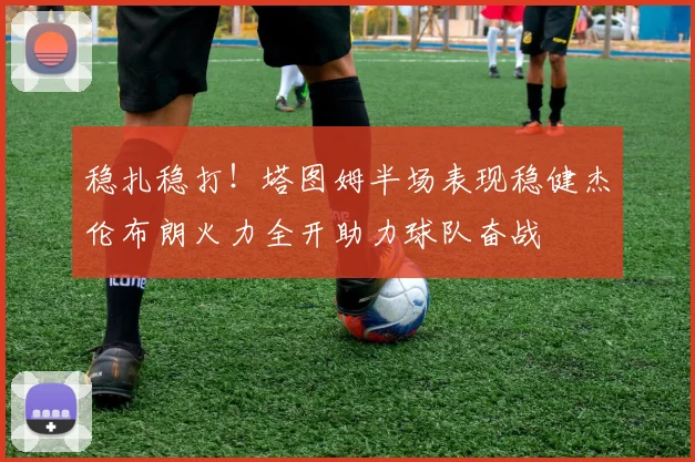 稳扎稳打！塔图姆半场表现稳健杰伦布朗火力全开助力球队奋战