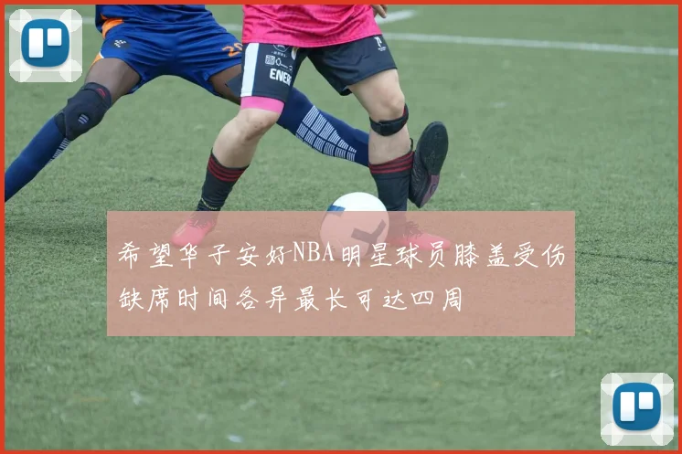 希望华子安好NBA明星球员膝盖受伤缺席时间各异最长可达四周