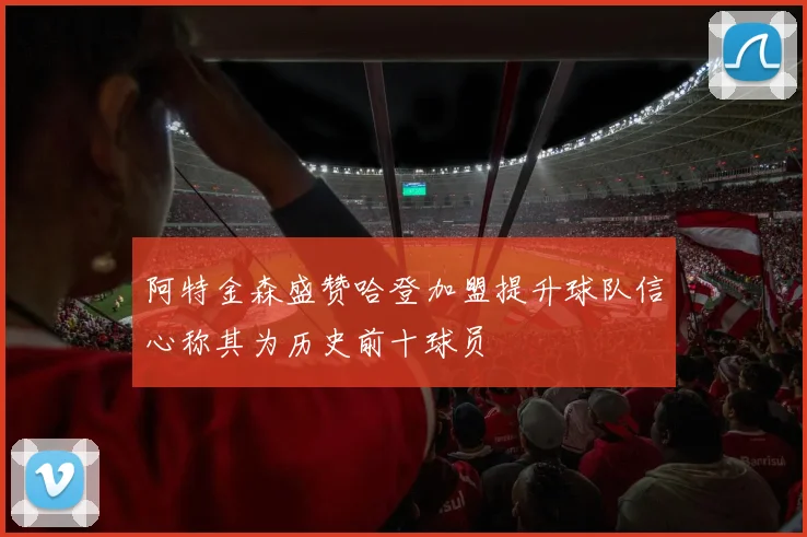 阿特金森盛赞哈登加盟提升球队信心称其为历史前十球员