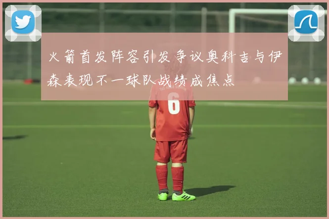 火箭首发阵容引发争议奥科吉与伊森表现不一球队战绩成焦点